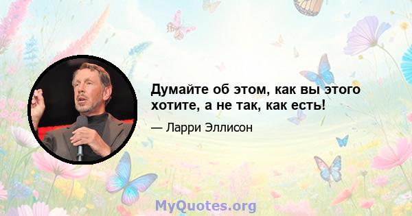 Думайте об этом, как вы этого хотите, а не так, как есть!