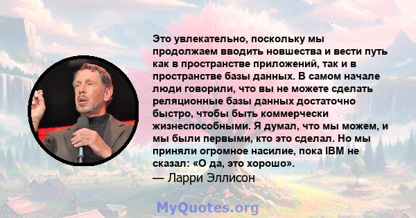 Это увлекательно, поскольку мы продолжаем вводить новшества и вести путь как в пространстве приложений, так и в пространстве базы данных. В самом начале люди говорили, что вы не можете сделать реляционные базы данных