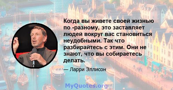 Когда вы живете своей жизнью по -разному, это заставляет людей вокруг вас становиться неудобными. Так что разбирайтесь с этим. Они не знают, что вы собираетесь делать.