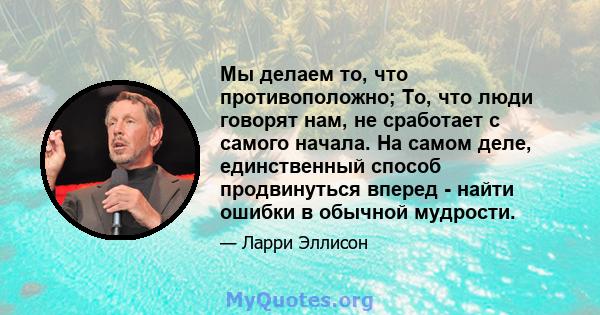 Мы делаем то, что противоположно; То, что люди говорят нам, не сработает с самого начала. На самом деле, единственный способ продвинуться вперед - найти ошибки в обычной мудрости.