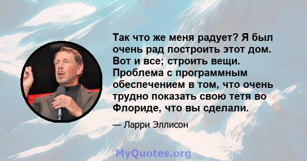 Так что же меня радует? Я был очень рад построить этот дом. Вот и все; строить вещи. Проблема с программным обеспечением в том, что очень трудно показать свою тетя во Флориде, что вы сделали.