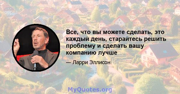 Все, что вы можете сделать, это каждый день, старайтесь решить проблему и сделать вашу компанию лучше