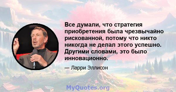 Все думали, что стратегия приобретения была чрезвычайно рискованной, потому что никто никогда не делал этого успешно. Другими словами, это было инновационно.