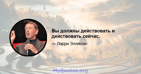 Вы должны действовать и действовать сейчас.