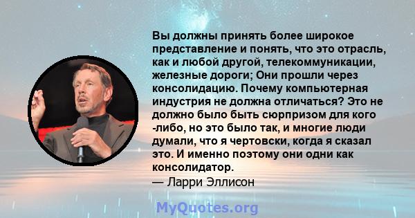 Вы должны принять более широкое представление и понять, что это отрасль, как и любой другой, телекоммуникации, железные дороги; Они прошли через консолидацию. Почему компьютерная индустрия не должна отличаться? Это не