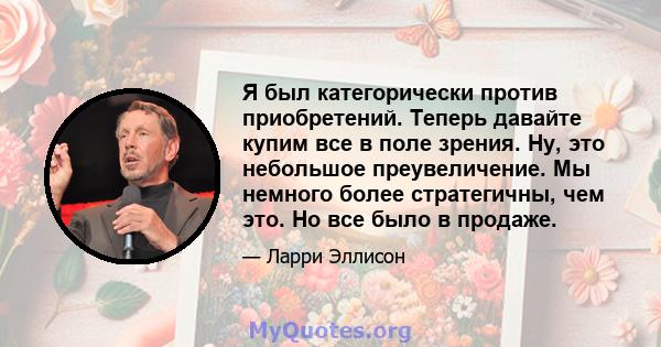 Я был категорически против приобретений. Теперь давайте купим все в поле зрения. Ну, это небольшое преувеличение. Мы немного более стратегичны, чем это. Но все было в продаже.