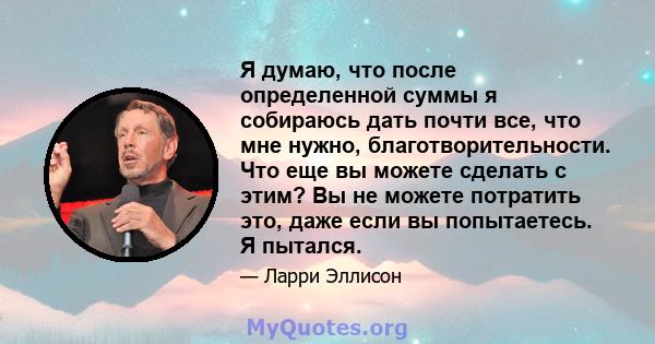 Я думаю, что после определенной суммы я собираюсь дать почти все, что мне нужно, благотворительности. Что еще вы можете сделать с этим? Вы не можете потратить это, даже если вы попытаетесь. Я пытался.