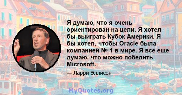 Я думаю, что я очень ориентирован на цели. Я хотел бы выиграть Кубок Америки. Я бы хотел, чтобы Oracle была компанией № 1 в мире. Я все еще думаю, что можно победить Microsoft.