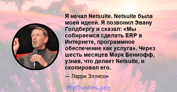 Я начал Netsuite. Netsuite была моей идеей. Я позвонил Эвану Голдбергу и сказал: «Мы собираемся сделать ERP в Интернете, программное обеспечение как услуга». Через шесть месяцев Марк Бениофф, узнав, что делает Netsuite, 