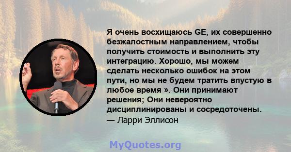 Я очень восхищаюсь GE, их совершенно безжалостным направлением, чтобы получить стоимость и выполнить эту интеграцию. Хорошо, мы можем сделать несколько ошибок на этом пути, но мы не будем тратить впустую в любое время