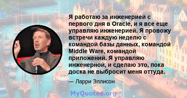 Я работаю за инженерией с первого дня в Oracle, и я все еще управляю инженерией. Я провожу встречи каждую неделю с командой базы данных, командой Middle Ware, командой приложений. Я управляю инженерной, и сделаю это,