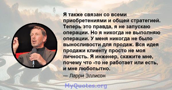 Я также связан со всеми приобретениями и общей стратегией. Теперь это правда, я не запускаю операции. Но я никогда не выполняю операции. У меня никогда не было выносливости для продаж. Вся идея продажи клиенту просто не 