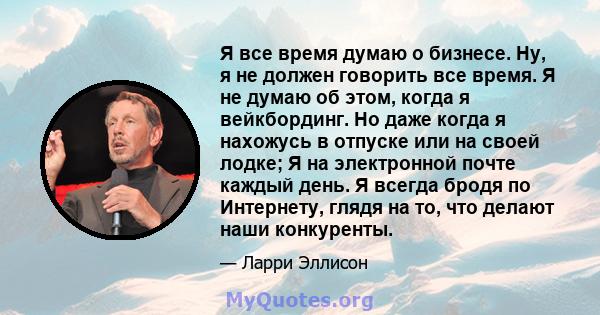 Я все время думаю о бизнесе. Ну, я не должен говорить все время. Я не думаю об этом, когда я вейкбординг. Но даже когда я нахожусь в отпуске или на своей лодке; Я на электронной почте каждый день. Я всегда бродя по