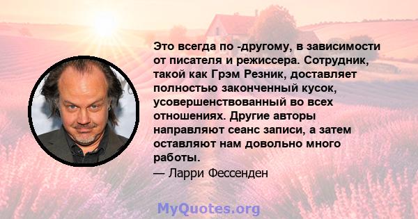 Это всегда по -другому, в зависимости от писателя и режиссера. Сотрудник, такой как Грэм Резник, доставляет полностью законченный кусок, усовершенствованный во всех отношениях. Другие авторы направляют сеанс записи, а