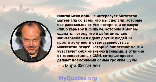 Иногда меня больше интересует богатство материала со всем, что мы сделали, которые все рассказывают мне историю, а не какую -либо карьеру в фильме, которую я мог бы сделать, потому что я действительно заинтересован в