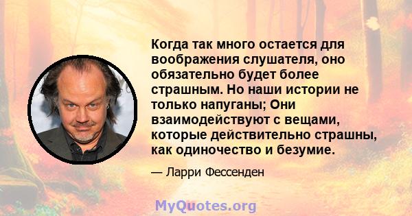 Когда так много остается для воображения слушателя, оно обязательно будет более страшным. Но наши истории не только напуганы; Они взаимодействуют с вещами, которые действительно страшны, как одиночество и безумие.