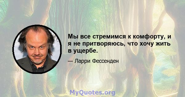 Мы все стремимся к комфорту, и я не притворяюсь, что хочу жить в ущербе.