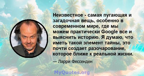 Неизвестное - самая пугающая и загадочная вещь, особенно в современном мире, где мы можем практически Google все и выяснить историю. Я думаю, что иметь такой элемент тайны, это почти создает разочарование, которое ближе 