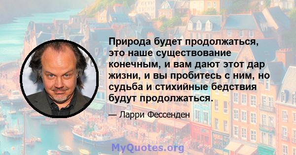 Природа будет продолжаться, это наше существование конечным, и вам дают этот дар жизни, и вы пробитесь с ним, но судьба и стихийные бедствия будут продолжаться.