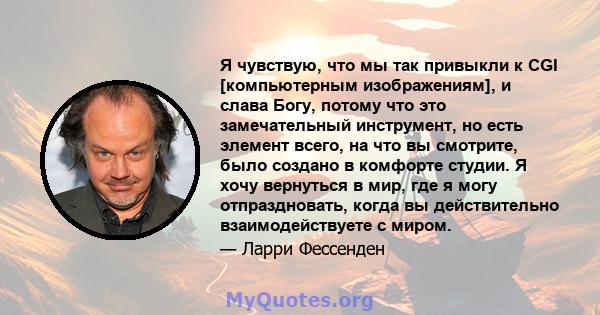 Я чувствую, что мы так привыкли к CGI [компьютерным изображениям], и слава Богу, потому что это замечательный инструмент, но есть элемент всего, на что вы смотрите, было создано в комфорте студии. Я хочу вернуться в