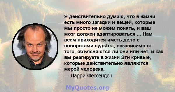 Я действительно думаю, что в жизни есть много загадки и вещей, которые мы просто не можем понять, и ваш мозг должен адаптироваться ... Нам всем приходится иметь дело с поворотами судьбы, независимо от того, объясняются