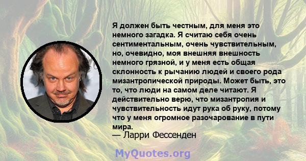 Я должен быть честным, для меня это немного загадка. Я считаю себя очень сентиментальным, очень чувствительным, но, очевидно, моя внешняя внешность немного грязной, и у меня есть общая склонность к рычанию людей и