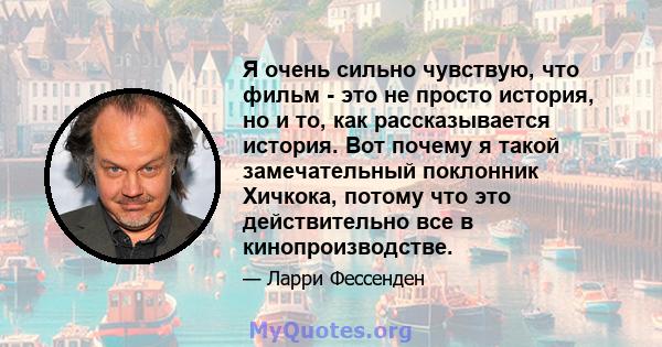 Я очень сильно чувствую, что фильм - это не просто история, но и то, как рассказывается история. Вот почему я такой замечательный поклонник Хичкока, потому что это действительно все в кинопроизводстве.