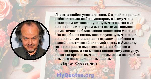 Я всегда любил ужас в детстве. С одной стороны, я действительно люблю монстров, потому что в некотором смысле я чувствую, что связан с их посторонним статусом и, как сентиментальное романтическое бедственное положение