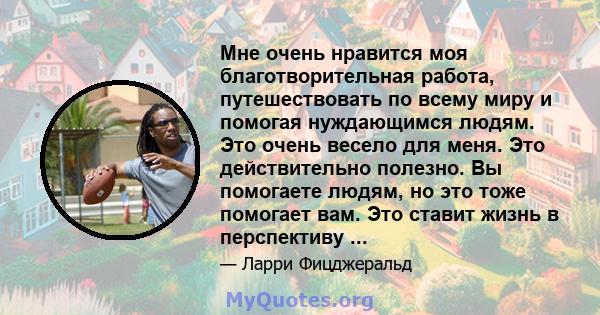 Мне очень нравится моя благотворительная работа, путешествовать по всему миру и помогая нуждающимся людям. Это очень весело для меня. Это действительно полезно. Вы помогаете людям, но это тоже помогает вам. Это ставит