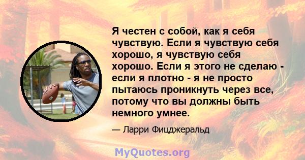 Я честен с собой, как я себя чувствую. Если я чувствую себя хорошо, я чувствую себя хорошо. Если я этого не сделаю - если я плотно - я не просто пытаюсь проникнуть через все, потому что вы должны быть немного умнее.