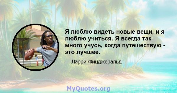 Я люблю видеть новые вещи, и я люблю учиться. Я всегда так много учусь, когда путешествую - это лучшее.