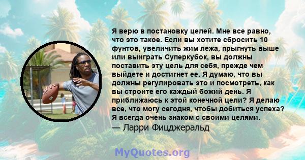 Я верю в постановку целей. Мне все равно, что это такое. Если вы хотите сбросить 10 фунтов, увеличить жим лежа, прыгнуть выше или выиграть Суперкубок, вы должны поставить эту цель для себя, прежде чем выйдете и