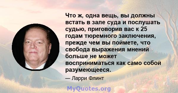 Что ж, одна вещь, вы должны встать в зале суда и послушать судью, приговорив вас к 25 годам тюремного заключения, прежде чем вы поймете, что свобода выражения мнений больше не может восприниматься как само собой