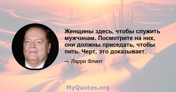 Женщины здесь, чтобы служить мужчинам. Посмотрите на них, они должны приседать, чтобы пить. Черт, это доказывает.