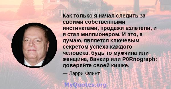 Как только я начал следить за своими собственными инстинктами, продажи взлетели, и я стал миллионером. И это, я думаю, является ключевым секретом успеха каждого человека, будь то мужчина или женщина, банкир или