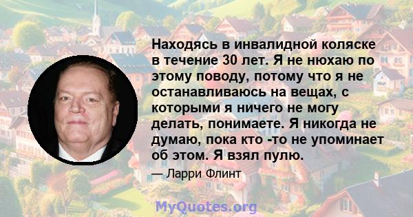 Находясь в инвалидной коляске в течение 30 лет. Я не нюхаю по этому поводу, потому что я не останавливаюсь на вещах, с которыми я ничего не могу делать, понимаете. Я никогда не думаю, пока кто -то не упоминает об этом.