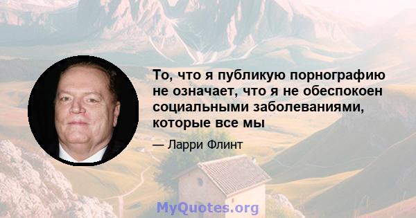 То, что я публикую порнографию не означает, что я не обеспокоен социальными заболеваниями, которые все мы