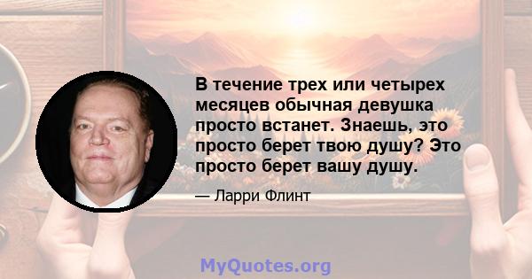 В течение трех или четырех месяцев обычная девушка просто встанет. Знаешь, это просто берет твою душу? Это просто берет вашу душу.