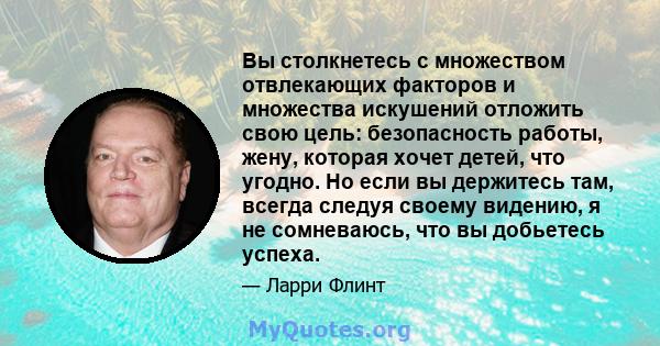 Вы столкнетесь с множеством отвлекающих факторов и множества искушений отложить свою цель: безопасность работы, жену, которая хочет детей, что угодно. Но если вы держитесь там, всегда следуя своему видению, я не