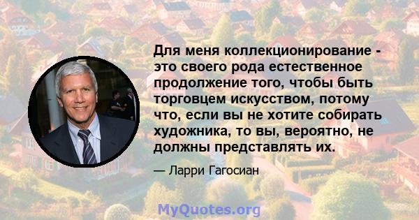 Для меня коллекционирование - это своего рода естественное продолжение того, чтобы быть торговцем искусством, потому что, если вы не хотите собирать художника, то вы, вероятно, не должны представлять их.