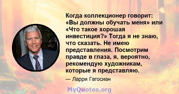 Когда коллекционер говорит: «Вы должны обучать меня» или «Что такое хорошая инвестиция?» Тогда я не знаю, что сказать. Не имею представления. Посмотрим правде в глаза, я, вероятно, рекомендую художникам, которые я