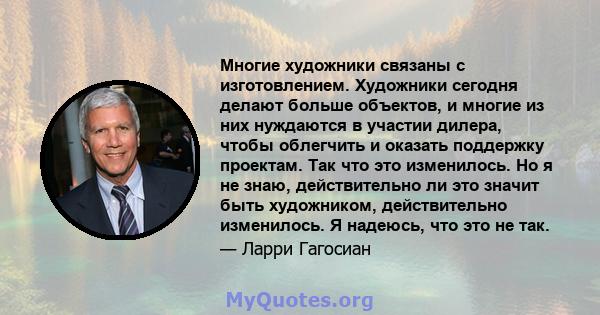 Многие художники связаны с изготовлением. Художники сегодня делают больше объектов, и многие из них нуждаются в участии дилера, чтобы облегчить и оказать поддержку проектам. Так что это изменилось. Но я не знаю,