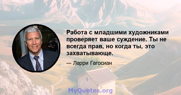 Работа с младшими художниками проверяет ваше суждение. Ты не всегда прав, но когда ты, это захватывающе.