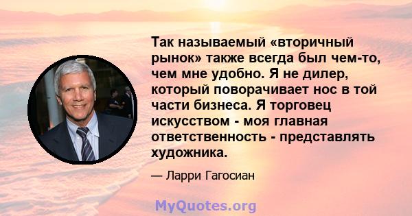 Так называемый «вторичный рынок» также всегда был чем-то, чем мне удобно. Я не дилер, который поворачивает нос в той части бизнеса. Я торговец искусством - моя главная ответственность - представлять художника.