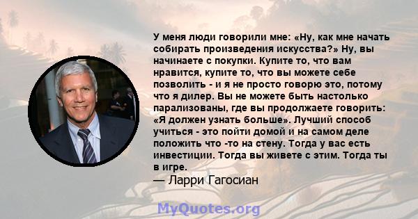 У меня люди говорили мне: «Ну, как мне начать собирать произведения искусства?» Ну, вы начинаете с покупки. Купите то, что вам нравится, купите то, что вы можете себе позволить - и я не просто говорю это, потому что я