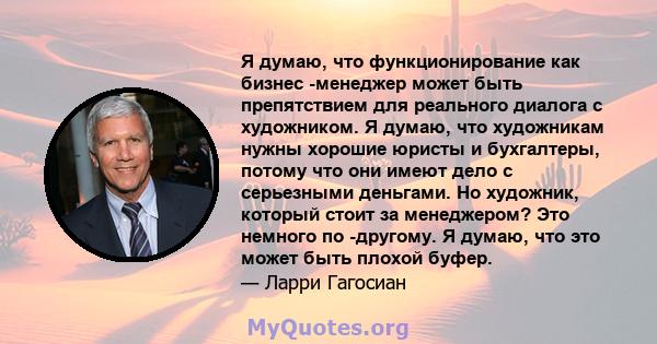 Я думаю, что функционирование как бизнес -менеджер может быть препятствием для реального диалога с художником. Я думаю, что художникам нужны хорошие юристы и бухгалтеры, потому что они имеют дело с серьезными деньгами.