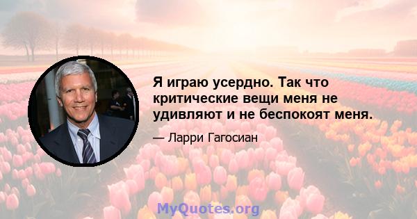 Я играю усердно. Так что критические вещи меня не удивляют и не беспокоят меня.