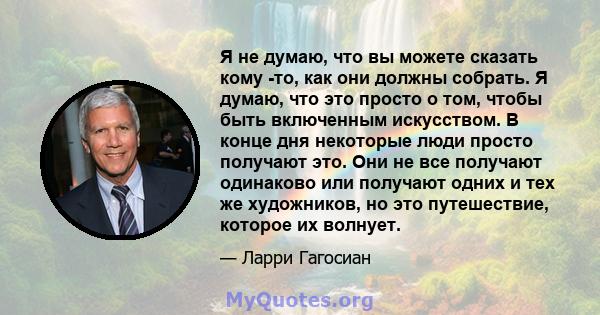 Я не думаю, что вы можете сказать кому -то, как они должны собрать. Я думаю, что это просто о том, чтобы быть включенным искусством. В конце дня некоторые люди просто получают это. Они не все получают одинаково или