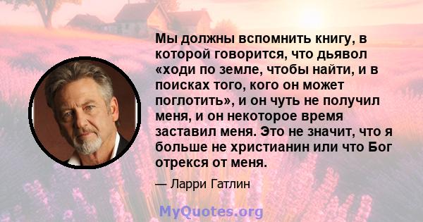 Мы должны вспомнить книгу, в которой говорится, что дьявол «ходи по земле, чтобы найти, и в поисках того, кого он может поглотить», и он чуть не получил меня, и он некоторое время заставил меня. Это не значит, что я