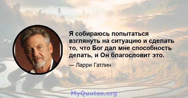 Я собираюсь попытаться взглянуть на ситуацию и сделать то, что Бог дал мне способность делать, и Он благословит это.